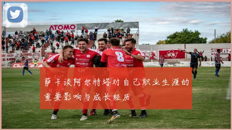 萨卡谈阿尔特塔对自己职业生涯的重要影响与成长经历