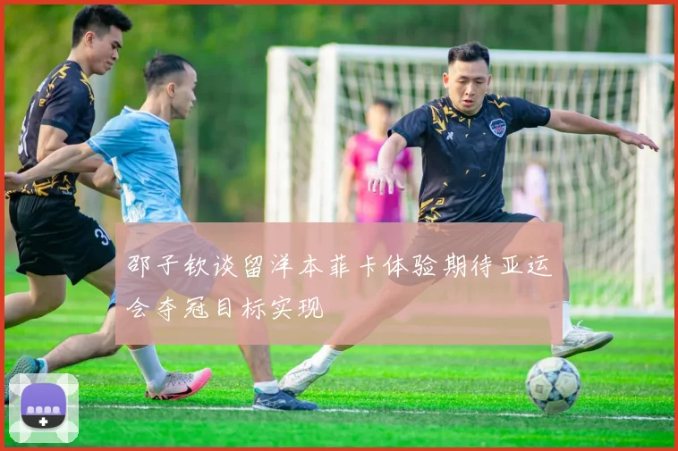 邵子钦谈留洋本菲卡体验期待亚运会夺冠目标实现