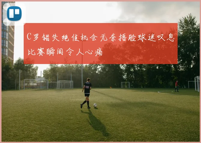 C罗错失绝佳机会无奈捂脸球迷叹息比赛瞬间令人心痛