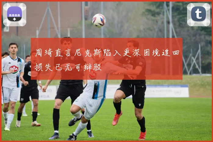 周琦直言尼克斯陷入更深困境追回损失已无可辩驳