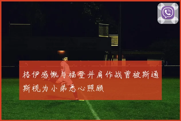 格伊感慨与福登并肩作战曾被斯通斯视为小弟悉心照顾