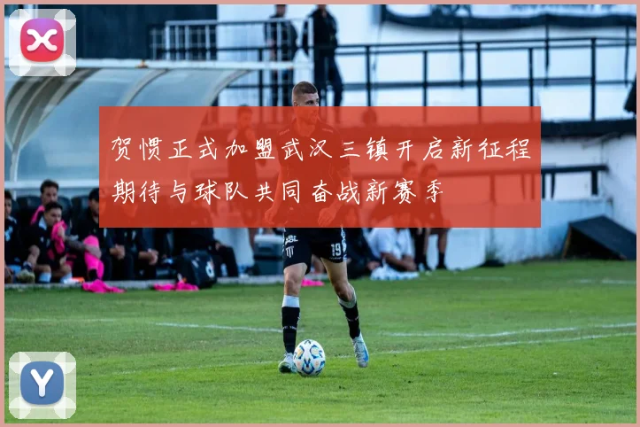贺惯正式加盟武汉三镇开启新征程期待与球队共同奋战新赛季