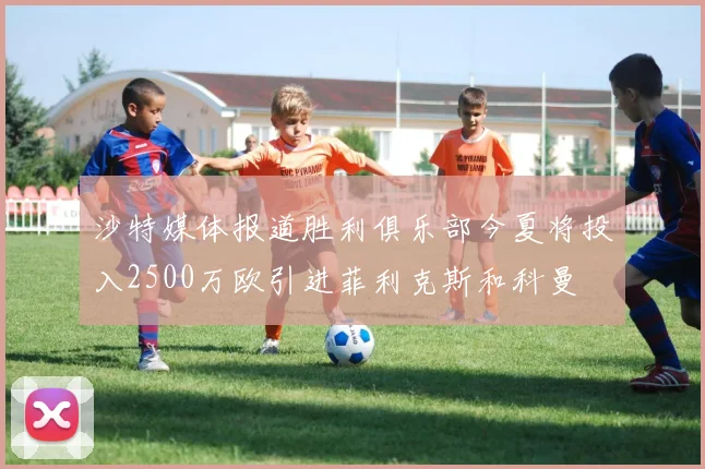 沙特媒体报道胜利俱乐部今夏将投入2500万欧引进菲利克斯和科曼