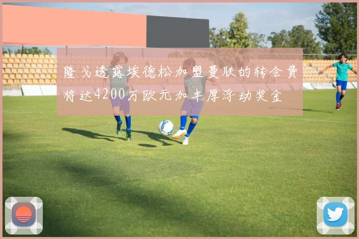 隆戈透露埃德松加盟曼联的转会费将达4200万欧元加丰厚浮动奖金
