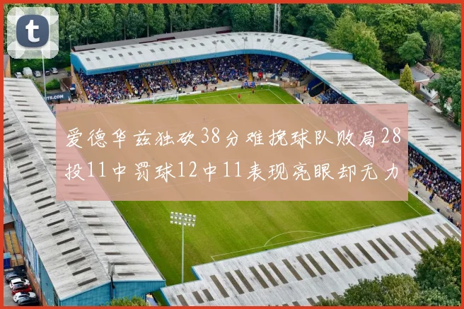 爱德华兹独砍38分难挽球队败局28投11中罚球12中11表现亮眼却无力回天