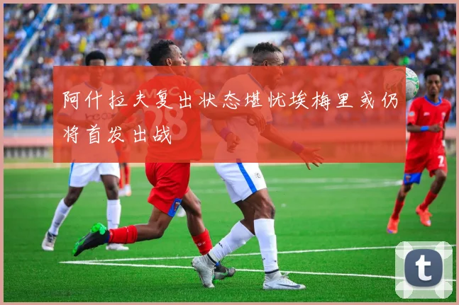 阿什拉夫复出状态堪忧埃梅里或仍将首发出战