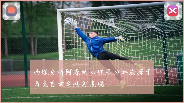 西媒分析阿森纳心理压力加剧源于马竞首回合精彩表现
