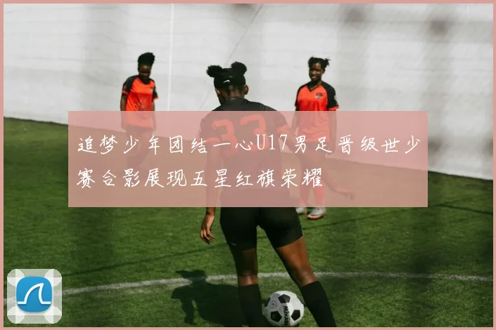 追梦少年团结一心U17男足晋级世少赛合影展现五星红旗荣耀